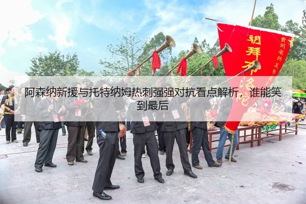 阿森纳新援与托特纳姆热刺强强对抗看点解析，谁能笑到最后